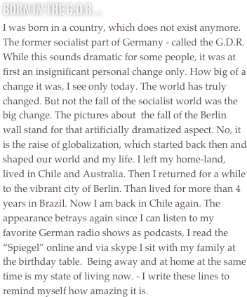 Born in the G.D.R. ..
I was born in a country, which does not exist anymore. The former socialist part of Germany - called the G.D.R. While this sounds dramatic for some people, it was at first an insignificant personal change only. How big of a change it was, I see only today. The world has truly changed. But not the fall of the socialist world was the big change. The pictures about  the fall of the Berlin wall stand for that artificially dramatized aspect. No, it is the raise of globalization, which started back then and shaped our world and my life. I left my home-land, lived in Chile and Australia. Then I returned for a while to the vibrant city of Berlin. Than lived for more than 4 years in Brazil. Now I am back in Chile again. The appearance betrays again since I can listen to my favorite German radio shows as podcasts, I read the “Spiegel” online and via skype I sit with my family at the birthday table.  Being away and at home at the same time is my state of living now. - I write these lines to remind myself how amazing it is.