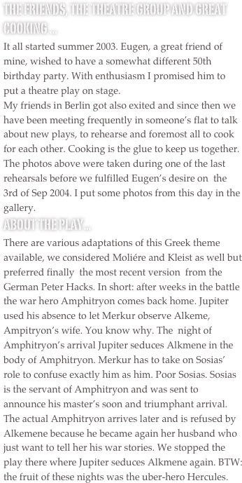 The friends, the theatre group and great cooking ...
It all started summer 2003. Eugen, a great friend of  mine, wished to have a somewhat different 50th birthday party. With enthusiasm I promised him to put a theatre play on stage.
My friends in Berlin got also exited and since then we have been meeting frequently in someone’s flat to talk about new plays, to rehearse and foremost all to cook for each other. Cooking is the glue to keep us together.
The photos above were taken during one of the last rehearsals before we fulfilled Eugen’s desire on  the 3rd of Sep 2004. I put some photos from this day in the gallery. 
About the play...
There are various adaptations of this Greek theme available, we considered Moliére and Kleist as well but  preferred finally  the most recent version  from the German Peter Hacks. In short: after weeks in the battle the war hero Amphitryon comes back home. Jupiter used his absence to let Merkur observe Alkeme, Ampitryon’s wife. You know why. The  night of Amphitryon’s arrival Jupiter seduces Alkmene in the body of Amphitryon. Merkur has to take on Sosias’ role to confuse exactly him as him. Poor Sosias. Sosias is the servant of Amphitryon and was sent to announce his master’s soon and triumphant arrival. The actual Amphitryon arrives later and is refused by Alkemene because he became again her husband who just want to tell her his war stories. We stopped the play there where Jupiter seduces Alkmene again. BTW: the fruit of these nights was the uber-hero Hercules.
